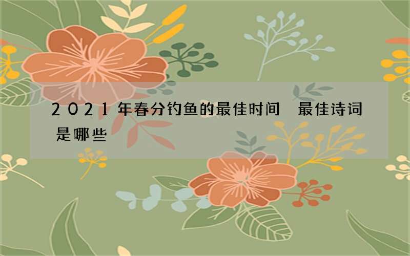 2021年春分钓鱼的最佳时间 最佳诗词是哪些